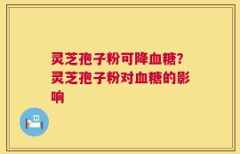 灵芝孢子粉可降血糖？灵芝孢子粉对血糖的影响