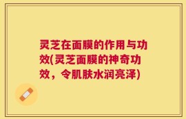 灵芝在面膜的作用与功效(灵芝面膜的神奇功效，令肌肤水润亮泽)