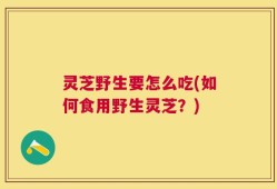 灵芝野生要怎么吃(如何食用野生灵芝？)