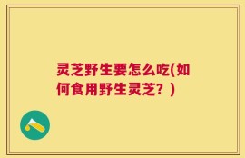 灵芝野生要怎么吃(如何食用野生灵芝？)