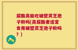 尿酸高能吃破壁灵芝孢子粉吗(高尿酸者适宜食用破壁灵芝孢子粉吗？)