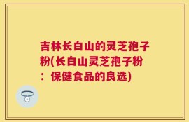吉林长白山的灵芝孢子粉(长白山灵芝孢子粉：保健食品的良选)
