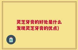 灵芝牙膏的好处是什么发现灵芝牙膏的优点)