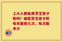 上火人群能用灵芝孢子粉吗？破壁灵芝孢子粉每天服用几次，每次服多少