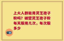 上火人群能用灵芝孢子粉吗？破壁灵芝孢子粉每天服用几次，每次服多少
