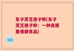 东子灵芝孢子粉(东子灵芝孢子粉：一种高质量保健食品)
