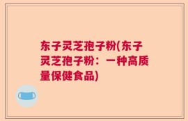 东子灵芝孢子粉(东子灵芝孢子粉：一种高质量保健食品)