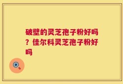 破壁的灵芝孢子粉好吗？佳尔科灵芝孢子粉好吗