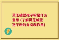 灵芝破壁孢子粉是什么意思 (了解灵芝破壁孢子粉的含义和作用)