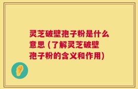 灵芝破壁孢子粉是什么意思 (了解灵芝破壁孢子粉的含义和作用)