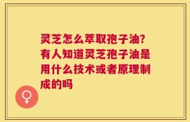 灵芝怎么萃取孢子油？有人知道灵芝孢子油是用什么技术或者原理制成的吗