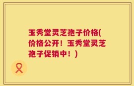 玉秀堂灵芝孢子价格(价格公开！玉秀堂灵芝孢子促销中！)