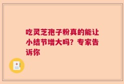 吃灵芝孢子粉真的能让小结节增大吗？专家告诉你