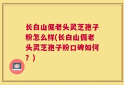 长白山倔老头灵芝孢子粉怎么样(长白山倔老头灵芝孢子粉口碑如何？)
