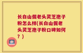 长白山倔老头灵芝孢子粉怎么样(长白山倔老头灵芝孢子粉口碑如何？)