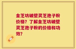 金芝坊破壁灵芝孢子粉价格？了解金芝坊破壁灵芝孢子粉的价格和功效？