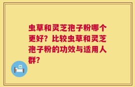 虫草和灵芝孢子粉哪个更好？比较虫草和灵芝孢子粉的功效与适用人群？