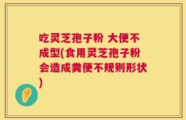 吃灵芝孢子粉 大便不成型(食用灵芝孢子粉会造成粪便不规则形状)