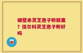 破壁赤灵芝孢子粉胶囊？佳尔科灵芝孢子粉好吗