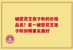 破壁灵芝孢子粉的价格品高？紫一破壁灵芝孢子粉到哪里买最好