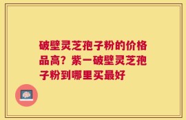 破壁灵芝孢子粉的价格品高？紫一破壁灵芝孢子粉到哪里买最好