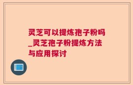 灵芝可以提炼孢子粉吗_灵芝孢子粉提炼方法与应用探讨