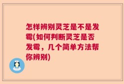 怎样辨别灵芝是不是发霉(如何判断灵芝是否发霉，几个简单方法帮你辨别)