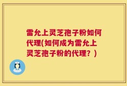 雷允上灵芝孢子粉如何代理(如何成为雷允上灵芝孢子粉的代理？)