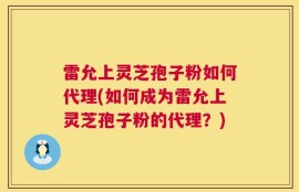 雷允上灵芝孢子粉如何代理(如何成为雷允上灵芝孢子粉的代理？)