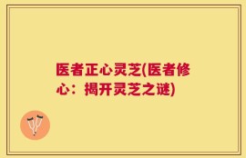 医者正心灵芝(医者修心：揭开灵芝之谜)