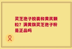 灵芝孢子胶囊和黄芪颗粒？满黄旗灵芝孢子粉是正品吗