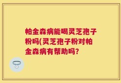 帕金森病能喝灵芝孢子粉吗(灵芝孢子粉对帕金森病有帮助吗？