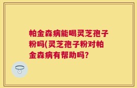 帕金森病能喝灵芝孢子粉吗(灵芝孢子粉对帕金森病有帮助吗？
