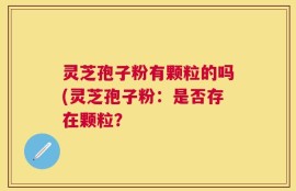 灵芝孢子粉有颗粒的吗(灵芝孢子粉：是否存在颗粒？