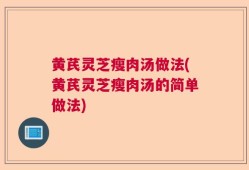 黄芪灵芝瘦肉汤做法(黄芪灵芝瘦肉汤的简单做法)