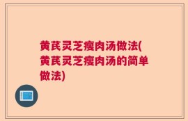 黄芪灵芝瘦肉汤做法(黄芪灵芝瘦肉汤的简单做法)