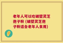 老年人可以吃破壁灵芝孢子粉 (破壁灵芝孢子粉适合老年人食用)