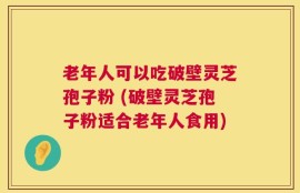 老年人可以吃破壁灵芝孢子粉 (破壁灵芝孢子粉适合老年人食用)