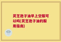 灵芝孢子油早上空服可以吗(灵芝孢子油的服用指南)