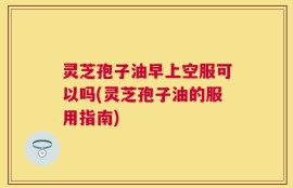 灵芝孢子油早上空服可以吗(灵芝孢子油的服用指南)