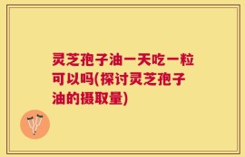 灵芝孢子油一天吃一粒可以吗(探讨灵芝孢子油的摄取量)