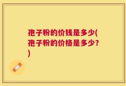 孢子粉的价钱是多少(孢子粉的价格是多少？)