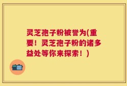 灵芝孢子粉被誉为(重要！灵芝孢子粉的诸多益处等你来探索！)
