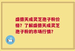盛德天成灵芝孢子粉价格？了解盛德天成灵芝孢子粉的市场行情？