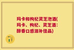 玛卡和枸杞灵芝泡酒(玛卡、枸杞、灵芝酒：醇香口感滋补佳品)