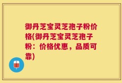 御丹芝宝灵芝孢子粉价格(御丹芝宝灵芝孢子粉：价格优惠，品质可靠)