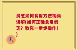 灵芝如何食用方法视频讲解(如何正确食用灵芝？教你一步步操作！)
