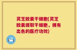 灵芝胶囊干细胞(灵芝胶囊提取干细胞，拥有出色的医疗功效)