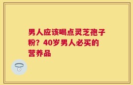 男人应该喝点灵芝孢子粉？40岁男人必买的营养品