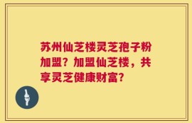 苏州仙芝楼灵芝孢子粉加盟？加盟仙芝楼，共享灵芝健康财富？